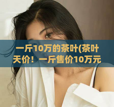 一斤10万的茶叶(茶叶天价！一斤售价10万元)