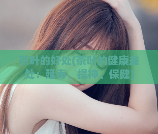 茶叶的好处(茶叶的健康益处：延寿、提神、保健)