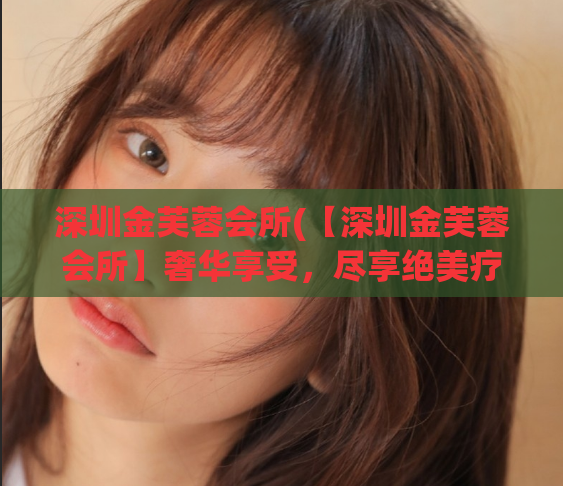 深圳金芙蓉会所(【深圳金芙蓉会所】奢华享受，尽享绝美疗愈)