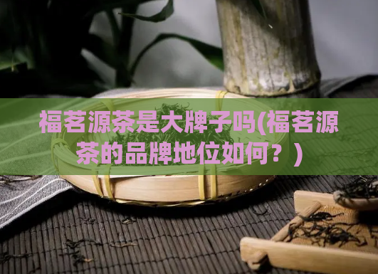 福茗源茶是大牌子吗(福茗源茶的品牌地位如何?)
