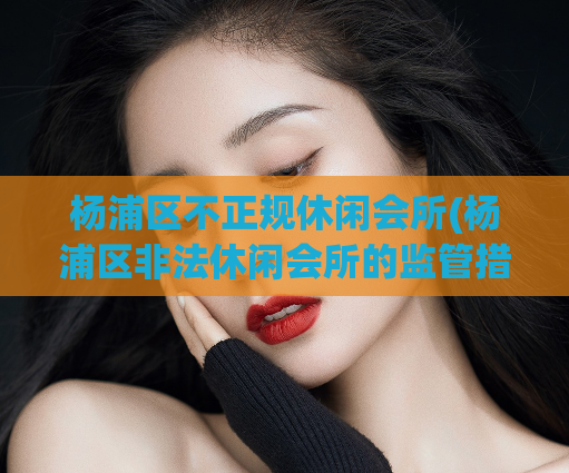 杨浦区不正规休闲会所(杨浦区非法休闲会所的监管措施)