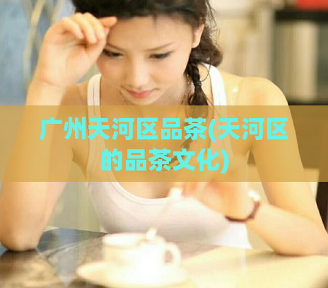 广州天河区品茶(天河区的品茶文化)