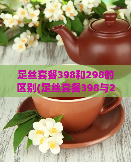 足丝套餐398和298的区别(足丝套餐398与298对比)