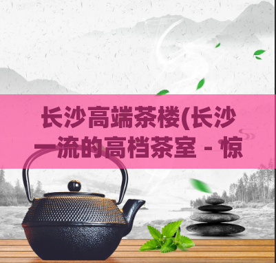 长沙高端茶楼(长沙一流的高档茶室 - 惊艳您的味蕾)