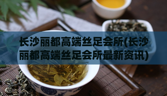 长沙丽都高端丝足会所(长沙丽都高端丝足会所最新资讯)