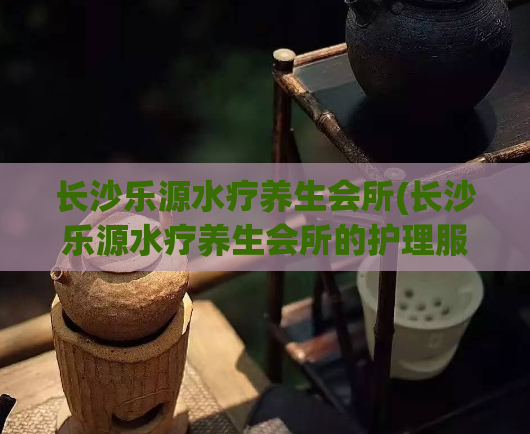 长沙乐源水疗养生会所(长沙乐源水疗养生会所的护理服务)