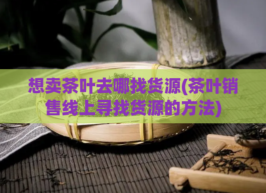 想卖茶叶去哪找货源(茶叶销售线上寻找货源的方法)