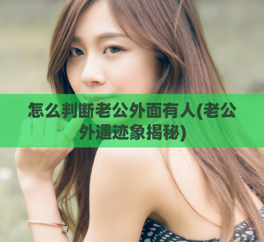 怎么判断老公外面有人(老公外遇迹象揭秘)