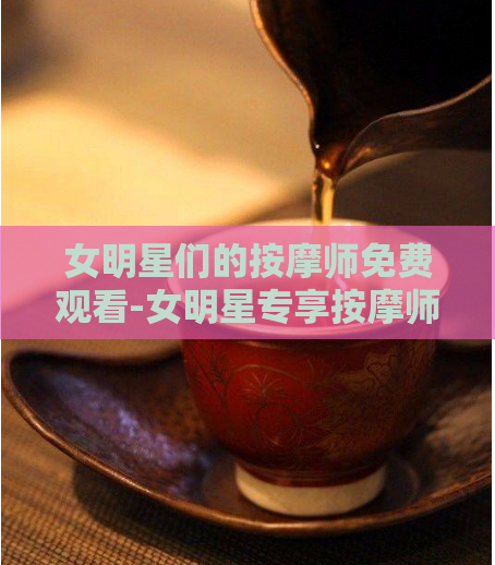 女明星们的按摩师免费观看-女明星专享按摩师:免费体验奢华护理