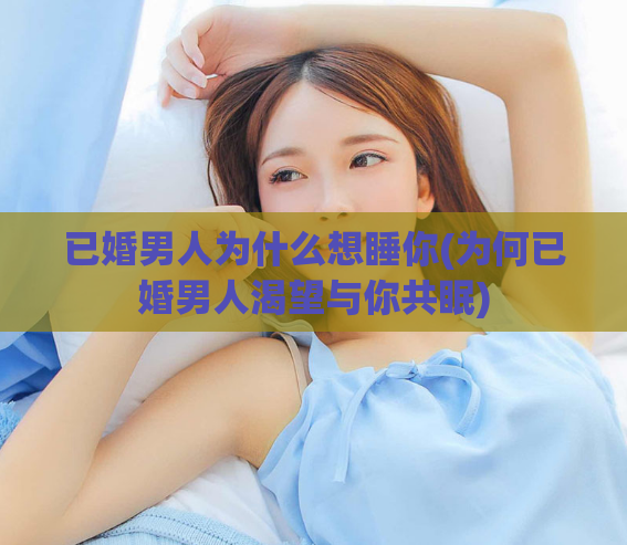 已婚男人为什么想睡你(为何已婚男人渴望与你共眠)