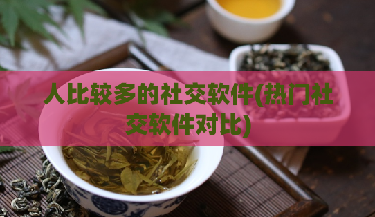 人比较多的社交软件(热门社交软件对比)