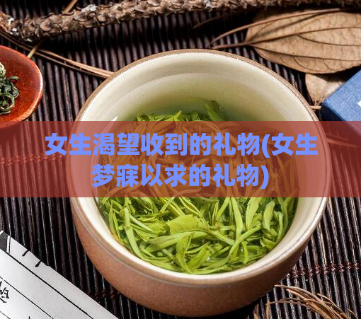 女生渴望收到的礼物(女生梦寐以求的礼物)
