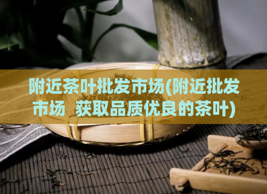 附近茶叶批发市场(附近批发市场  获取品质优良的茶叶)