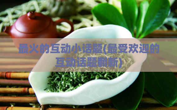 最火的互动小话题(最受欢迎的互动话题翻新)