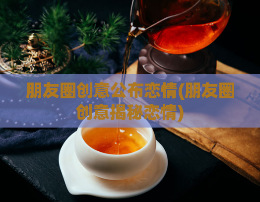 朋友圈创意公布恋情(朋友圈创意揭秘恋情)