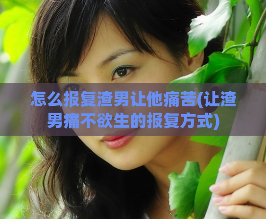 怎么报复渣男让他痛苦(让渣男痛不欲生的报复方式)