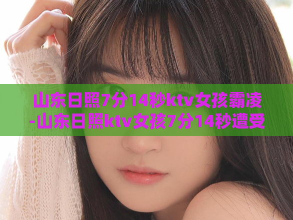 山东日照7分14秒ktv女孩霸凌-山东日照ktv女孩7分14秒遭受霸凌,引发关注