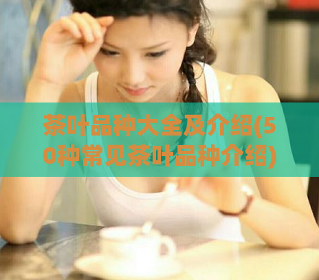 茶叶品种大全及介绍(50种常见茶叶品种介绍)
