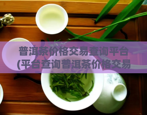 普洱茶价格交易查询平台(平台查询普洱茶价格交易，一键了解市场行情)