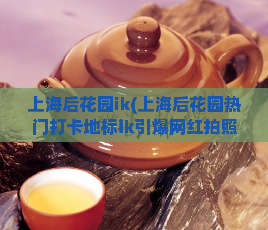 上海后花园ik(上海后花园热门打卡地标ik引爆网红拍照热潮)