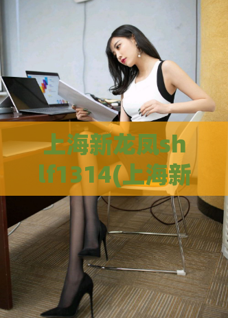 上海新龙凤shlf1314(上海新龙凤网站更名为shlf1314,全面升级!)