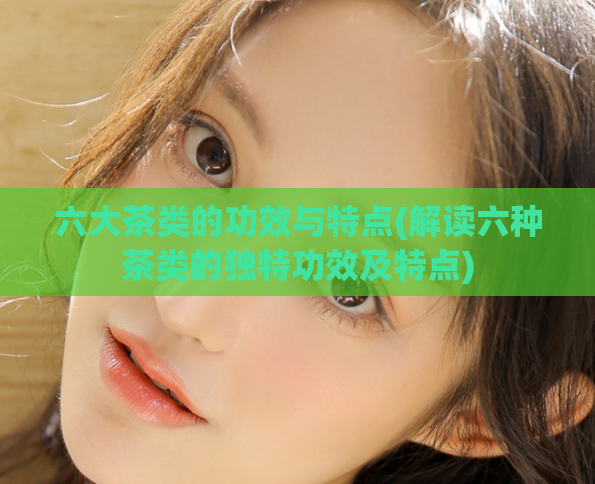 六大茶类的功效与特点(解读六种茶类的独特功效及特点)