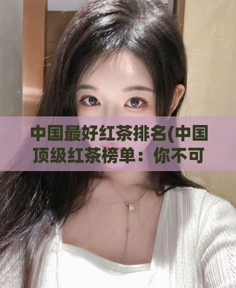 中国最好红茶排名(中国顶级红茶榜单：你不可错过的被世界认可的五大品牌)