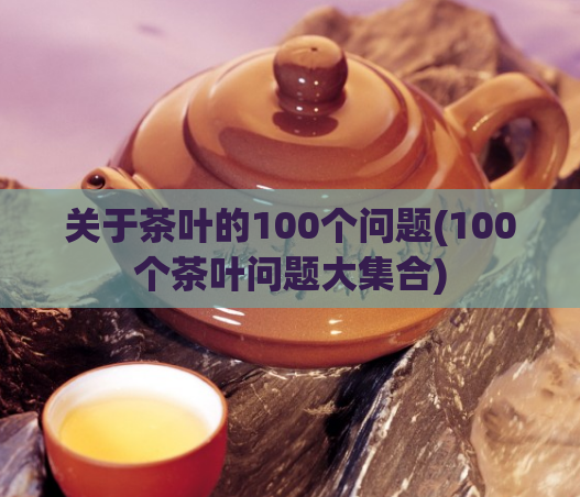 关于茶叶的100个问题(100个茶叶问题大集合)