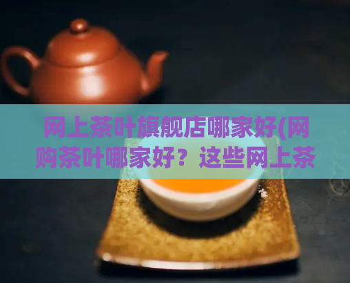 网上茶叶旗舰店哪家好(网购茶叶哪家好?这些网上茶叶旗舰店值得信赖。)