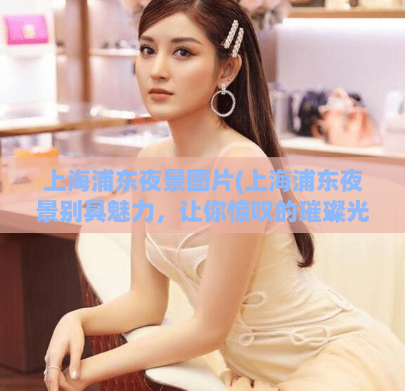 上海浦东夜景图片(上海浦东夜景别具魅力，让你惊叹的璀璨光芒)