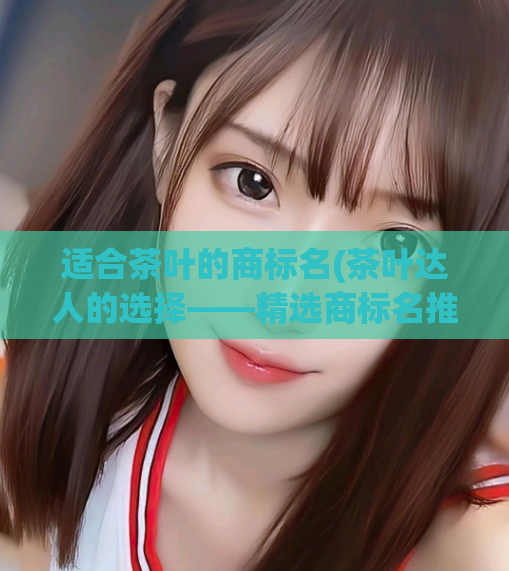 适合茶叶的商标名(茶叶达人的选择——精选商标名推荐)