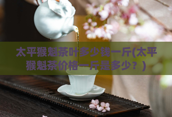 太平猴魁茶叶多少钱一斤(太平猴魁茶价格一斤是多少？)