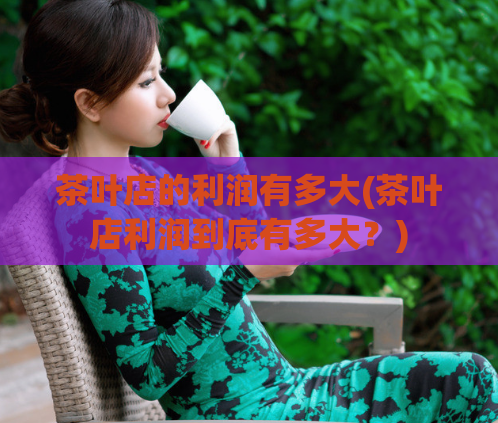 茶叶店的利润有多大(茶叶店利润到底有多大？)