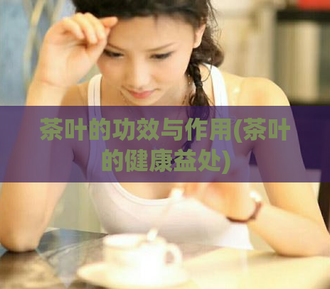 茶叶的功效与作用(茶叶的健康益处)
