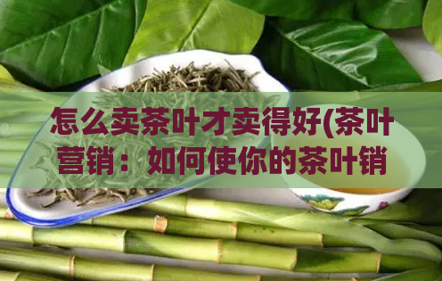 怎么卖茶叶才卖得好(茶叶营销：如何使你的茶叶销售火爆？)