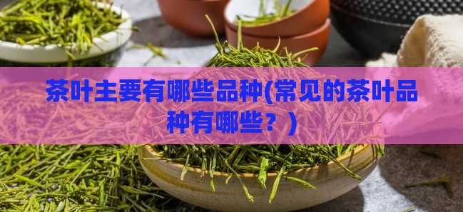 茶叶主要有哪些品种(常见的茶叶品种有哪些？)