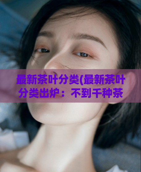 最新茶叶分类(最新茶叶分类出炉:不到千种茶叶被重新归类!)