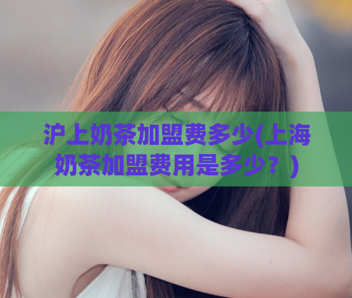 沪上奶茶加盟费多少(上海奶茶加盟费用是多少？)