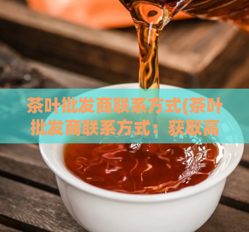 茶叶批发商联系方式(茶叶批发商联系方式：获取高质量茶叶的联系方式)