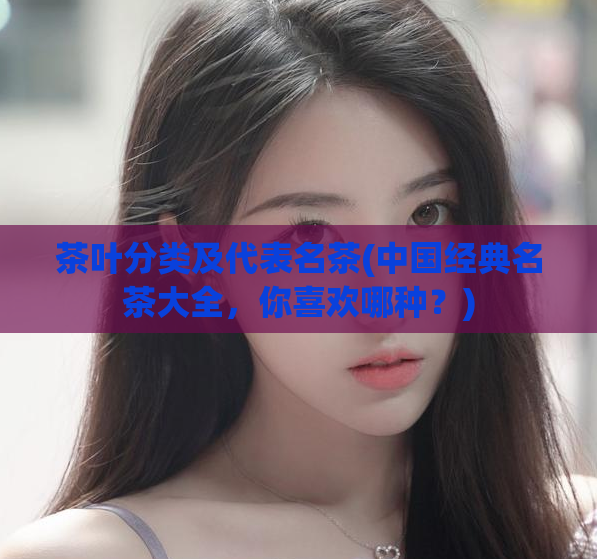 茶叶分类及代表名茶(中国经典名茶大全，你喜欢哪种？)