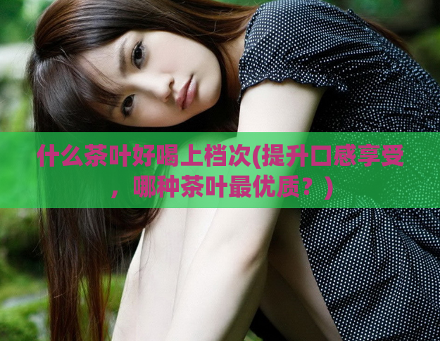 什么茶叶好喝上档次(提升口感享受，哪种茶叶最优质？)
