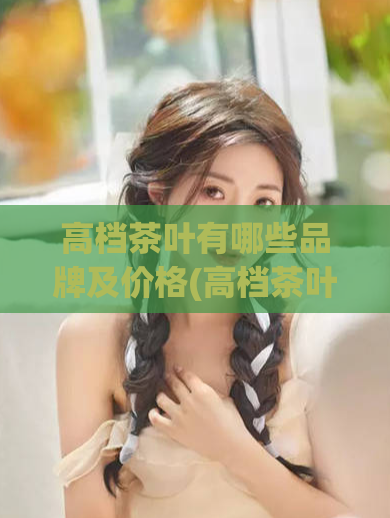 高档茶叶有哪些品牌及价格(高档茶叶品牌及价格一览)