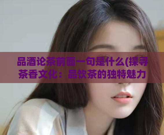 品酒论茶前面一句是什么(探寻茶香文化:品饮茶的独特魅力)