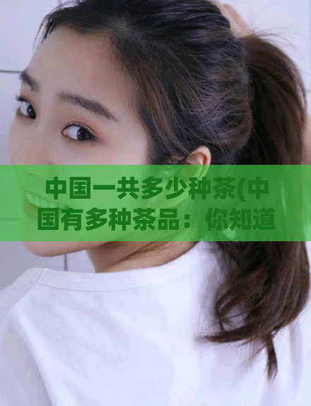 中国一共多少种茶(中国有多种茶品:你知道有多少种吗?)
