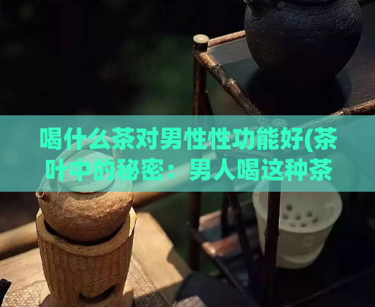 喝什么茶对男性性功能好(茶叶中的秘密：男人喝这种茶可提升性功能)