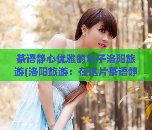 茶语静心优雅的句子洛阳旅游(洛阳旅游：在这片茶语静心的土地上，品味优雅之美)