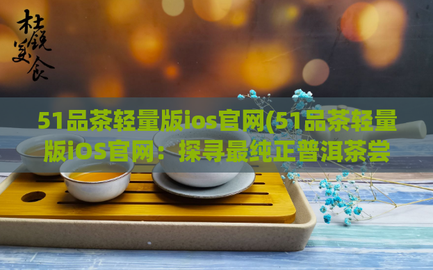 51品茶轻量版ios官网(51品茶轻量版iOS官网：探寻最纯正普洱茶尝鲜咖啡豆！)