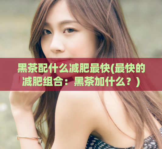 黑茶配什么减肥最快(最快的减肥组合：黑茶加什么？)