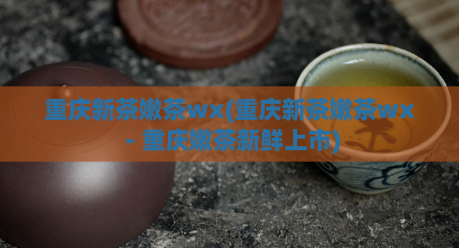 重庆新茶嫩茶wx(重庆新茶嫩茶wx - 重庆嫩茶新鲜上市)