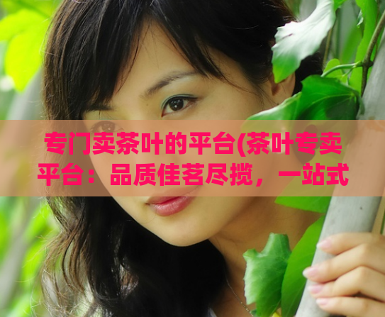 专门卖茶叶的平台(茶叶专卖平台：品质佳茗尽揽，一站式购茶享优惠)